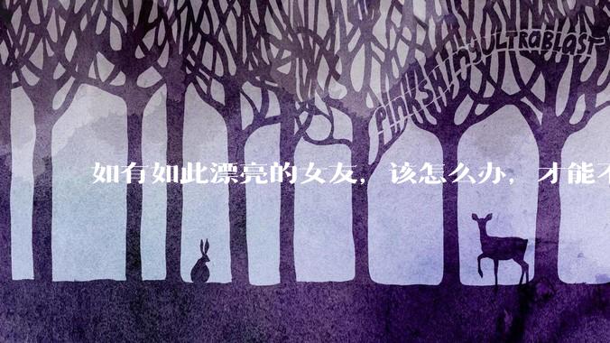 如有如此漂亮的女友，该怎么办，才能不弄丢？