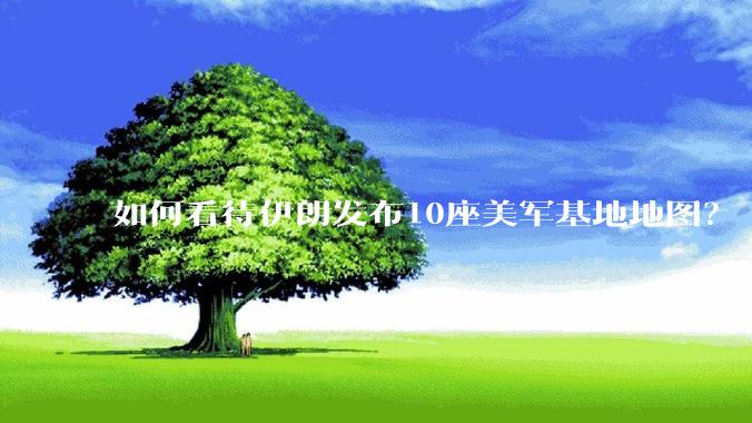如何看待伊朗发布10座美军基地地图？