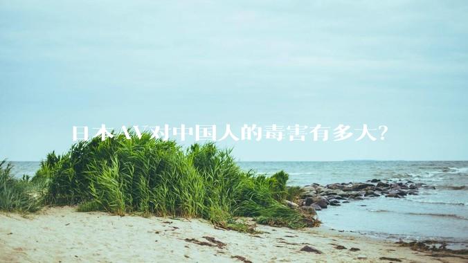 日本AV对中国人的毒害有多大？